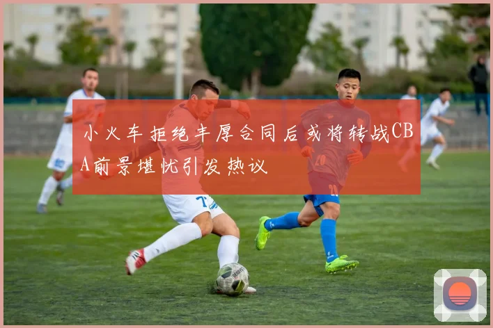 小火车拒绝丰厚合同后或将转战CBA前景堪忧引发热议