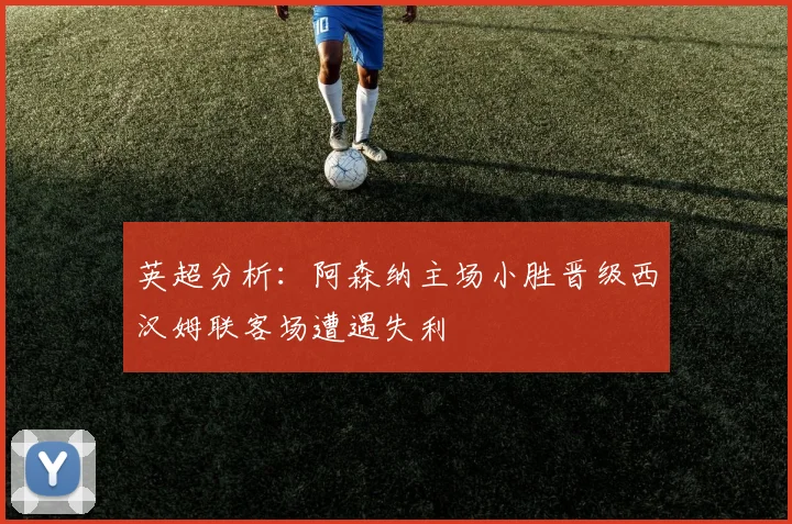英超分析：阿森纳主场小胜晋级西汉姆联客场遭遇失利