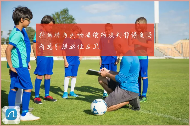 科纳特与利物浦续约谈判暂停皇马有意引进这位后卫