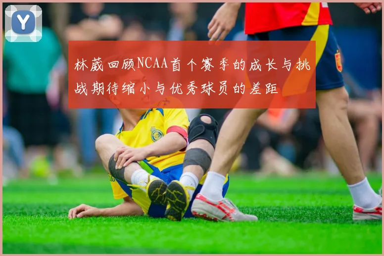 林葳回顾NCAA首个赛季的成长与挑战期待缩小与优秀球员的差距