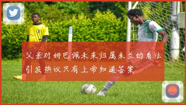 父亲对姆巴佩未来归属米兰的看法引发热议只有上帝知道答案