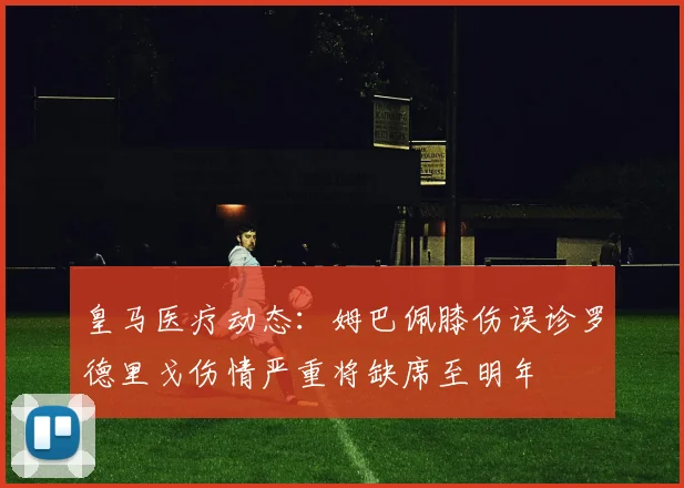 皇马医疗动态：姆巴佩膝伤误诊罗德里戈伤情严重将缺席至明年