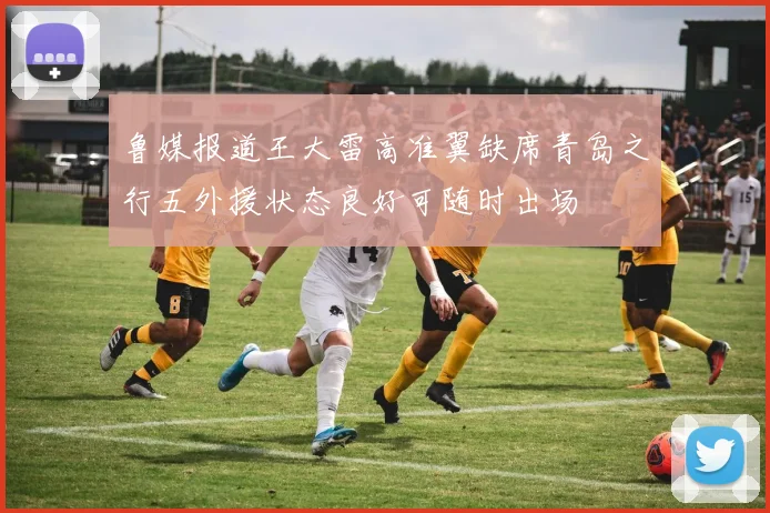 鲁媒报道王大雷高准翼缺席青岛之行五外援状态良好可随时出场