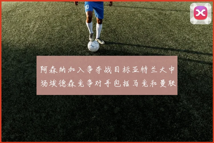 阿森纳加入争夺战目标亚特兰大中场埃德森竞争对手包括马竞和曼联