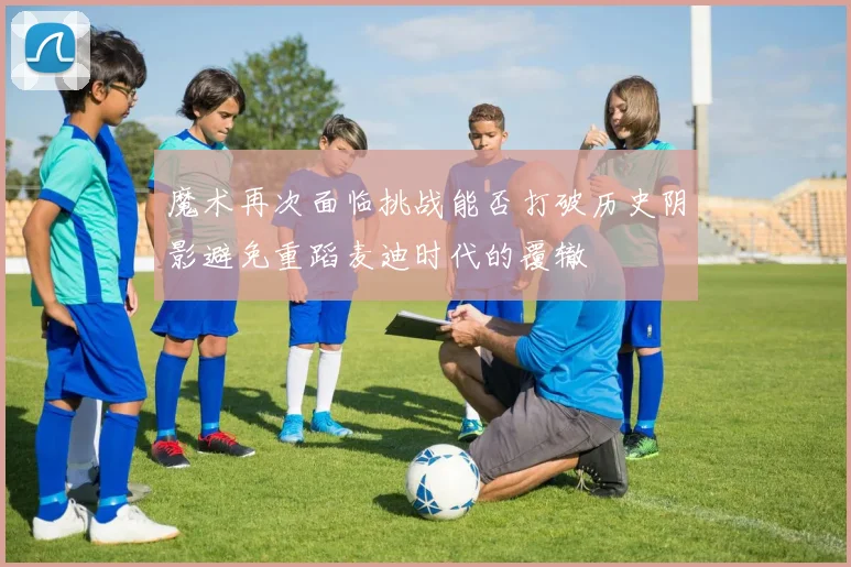 魔术再次面临挑战能否打破历史阴影避免重蹈麦迪时代的覆辙