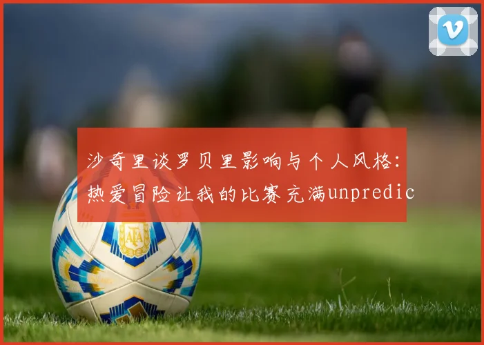 沙奇里谈罗贝里影响与个人风格：热爱冒险让我的比赛充满unpredictability