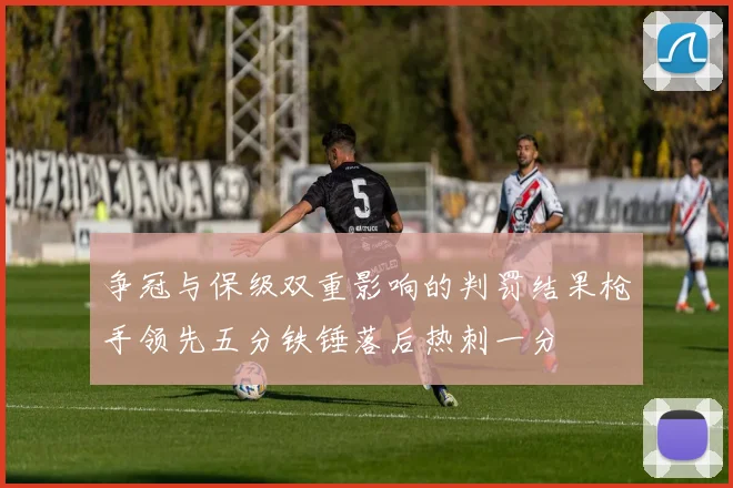 争冠与保级双重影响的判罚结果枪手领先五分铁锤落后热刺一分