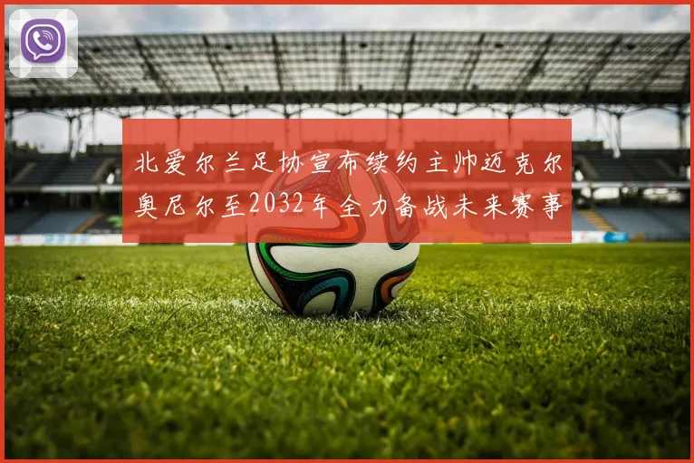 北爱尔兰足协宣布续约主帅迈克尔奥尼尔至2032年全力备战未来赛事