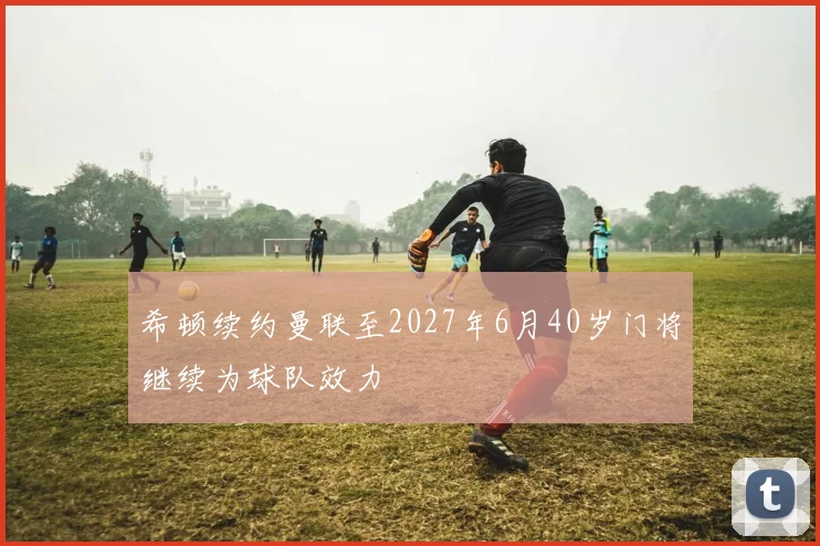 希顿续约曼联至2027年6月40岁门将继续为球队效力