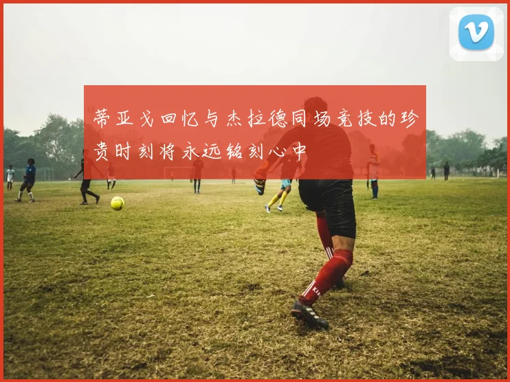 蒂亚戈回忆与杰拉德同场竞技的珍贵时刻将永远铭刻心中