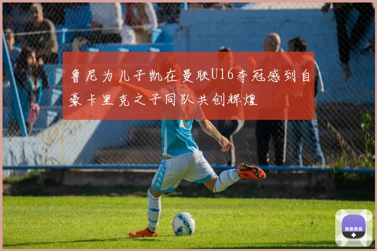 鲁尼为儿子凯在曼联U16夺冠感到自豪卡里克之子同队共创辉煌