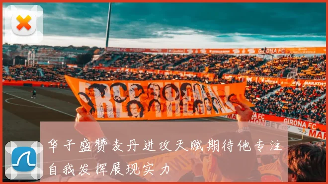 华子盛赞麦丹进攻天赋期待他专注自我发挥展现实力
