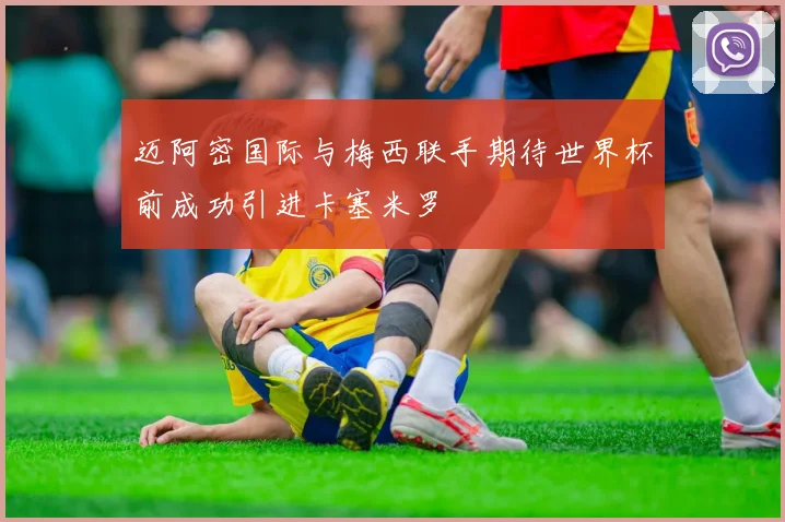 迈阿密国际与梅西联手期待世界杯前成功引进卡塞米罗
