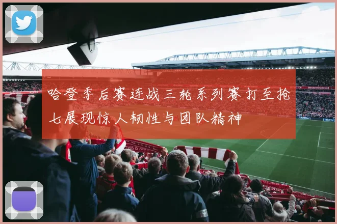 哈登季后赛连战三轮系列赛打至抢七展现惊人韧性与团队精神