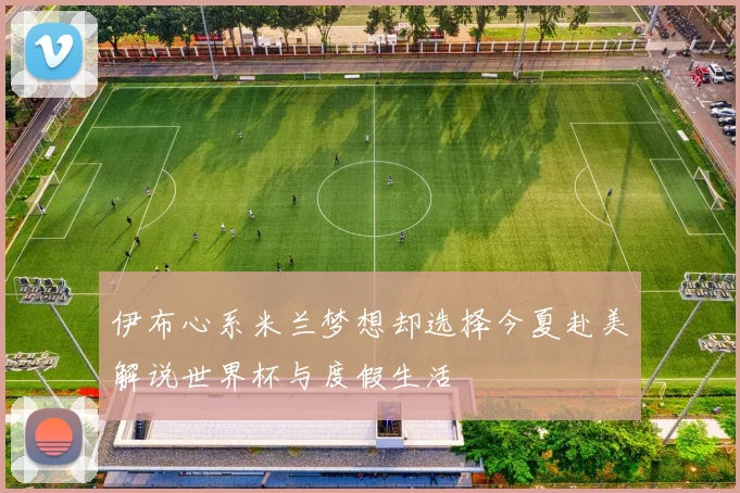 伊布心系米兰梦想却选择今夏赴美解说世界杯与度假生活
