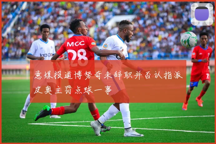 意媒报道博努奇未辞职并否认指派皮奥主罚点球一事