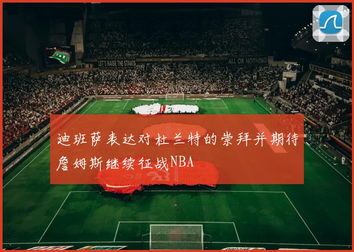 迪班萨表达对杜兰特的崇拜并期待詹姆斯继续征战NBA