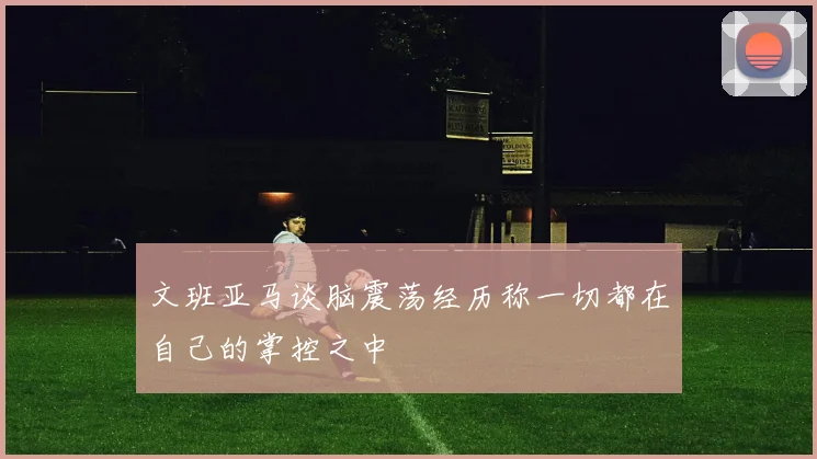 文班亚马谈脑震荡经历称一切都在自己的掌控之中