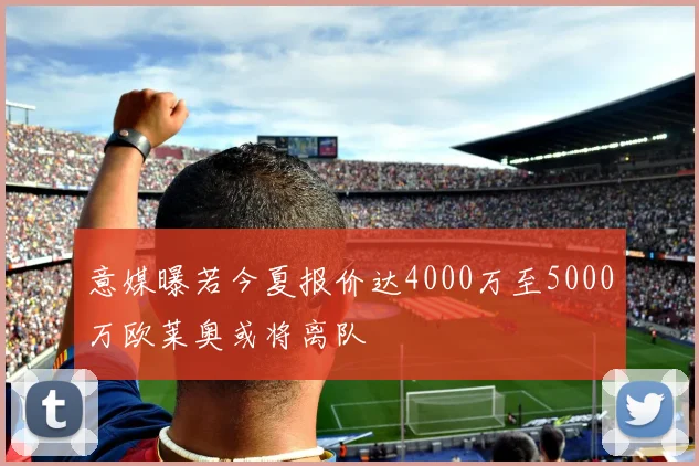 意媒曝若今夏报价达4000万至5000万欧莱奥或将离队