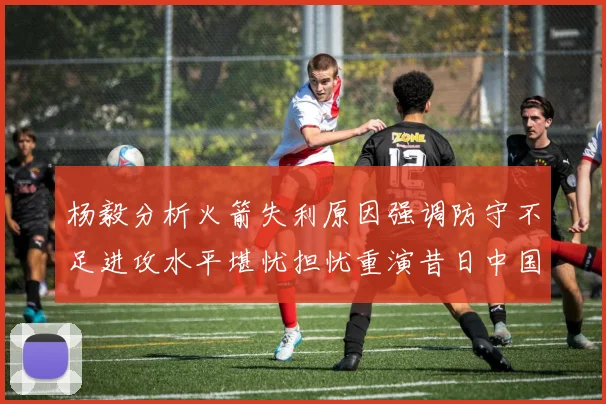 杨毅分析火箭失利原因强调防守不足进攻水平堪忧担忧重演昔日中国男篮困境